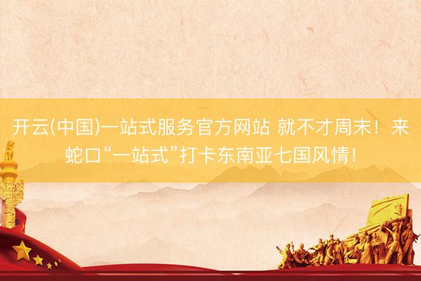 开云(中国)一站式服务官方网站 就不才周末！来蛇口“一站式”打卡东南亚七国风情！