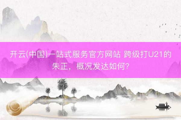 开云(中国)一站式服务官方网站 跨级打U21的朱正，概况发达如何？