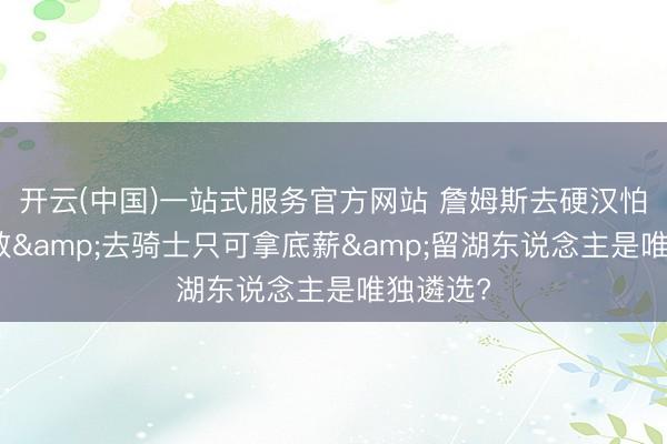 开云(中国)一站式服务官方网站 詹姆斯去硬汉怕被骂投敌&去骑士只可拿底薪