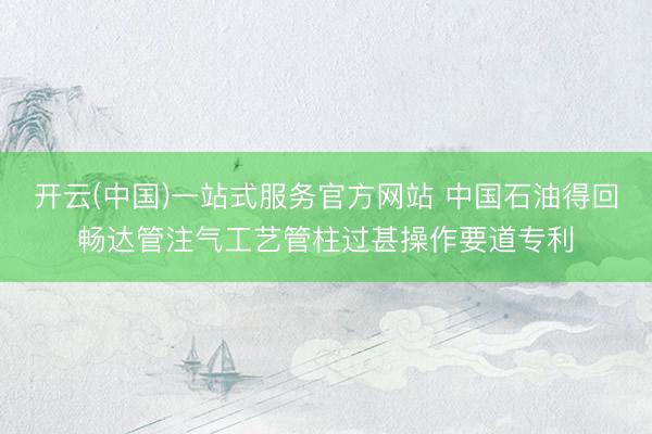 开云(中国)一站式服务官方网站 中国石油得回畅达管注气工艺管柱过甚操作要道专利