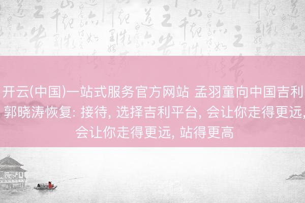 开云(中国)一站式服务官方网站 孟羽童向中国吉利高管求职, 郭晓涛恢复: 接待, 选择吉利平台, 会让你走得更远, 站得更高