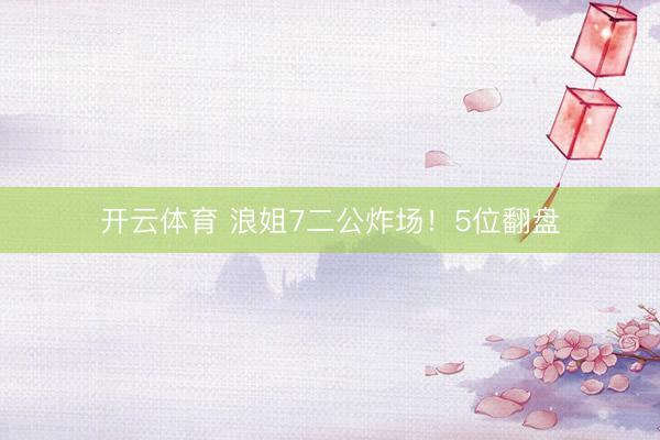 开云体育 浪姐7二公炸场！5位翻盘