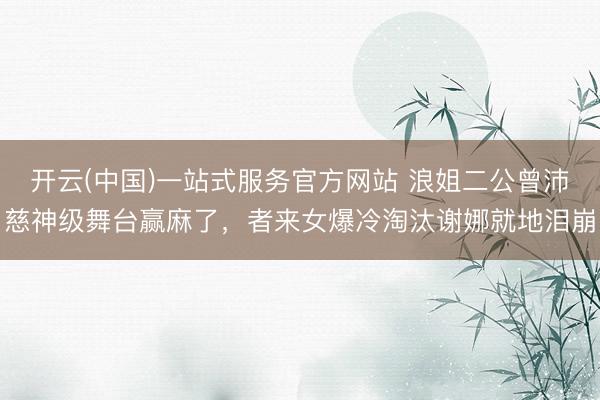 开云(中国)一站式服务官方网站 浪姐二公曾沛慈神级舞台赢麻了，者来女爆冷淘汰谢娜就地泪崩
