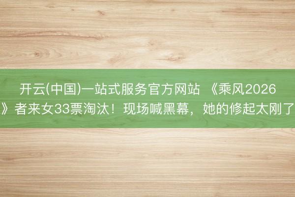 开云(中国)一站式服务官方网站 《乘风2026》者来女33票淘汰！现场喊黑幕，她的修起太刚了