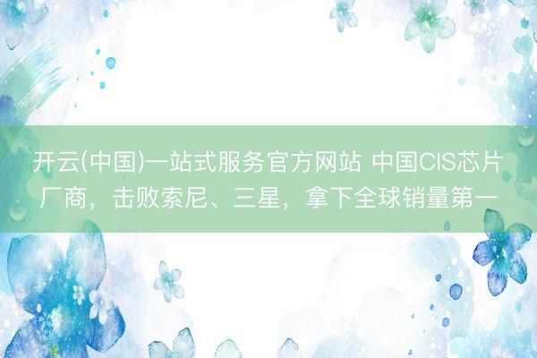 开云(中国)一站式服务官方网站 中国CIS芯片厂商，击败索尼、三星，拿下全球销量第一