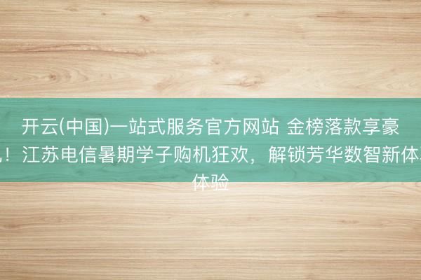 开云(中国)一站式服务官方网站 金榜落款享豪礼！江苏电信暑期学子购机狂欢，解锁芳华数智新体验