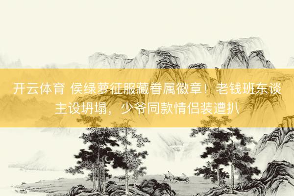开云体育 侯绿萝征服藏眷属徽章!老钱班东谈主设坍塌,少爷同款情侣装遭扒