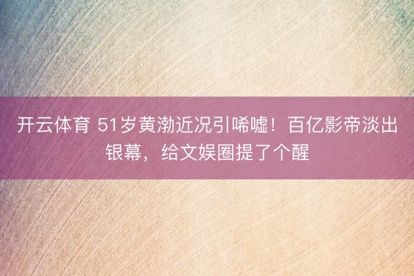 开云体育 51岁黄渤近况引唏嘘！百亿影帝淡出银幕，给文娱圈提了个醒