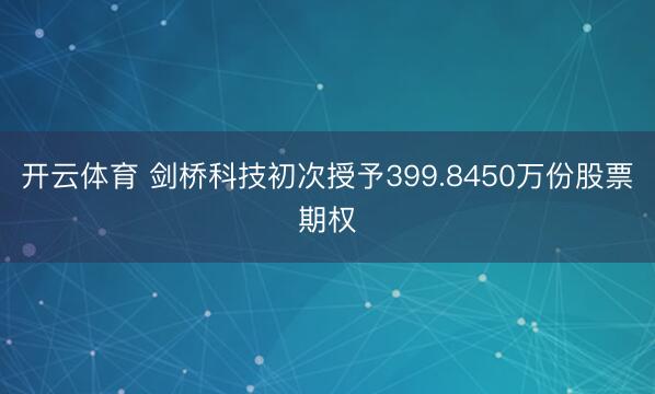 开云体育 剑桥科技初次授予399.8450万份股票期权