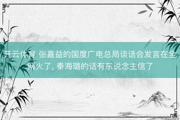 开云体育 张嘉益的国度广电总局谈话会发言在全网火了， 秦海璐的话有东说念主信了
