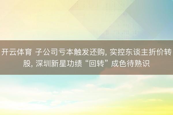开云体育 子公司亏本触发还购， 实控东谈主折价转股， 深圳新星功绩 “回转” 成色待熟识