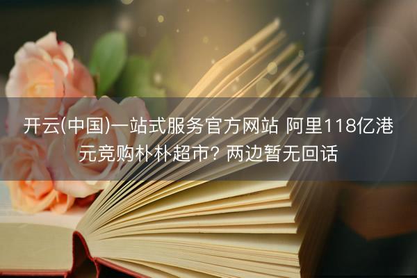 开云(中国)一站式服务官方网站 阿里118亿港元竞购朴朴超市? 两边暂无回话