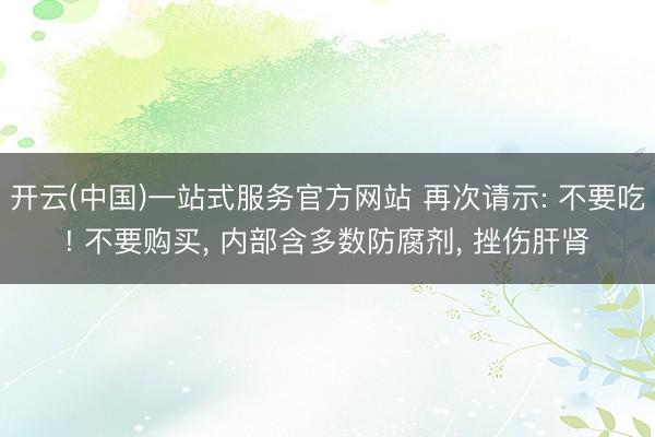 开云(中国)一站式服务官方网站 再次请示: 不要吃! 不要购买, 内部含多数防腐剂, 挫伤肝肾