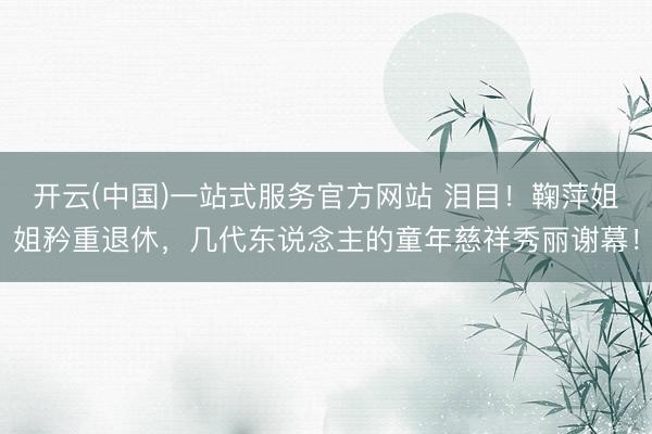 开云(中国)一站式服务官方网站 泪目！鞠萍姐姐矜重退休，几代东说念主的童年慈祥秀丽谢幕！