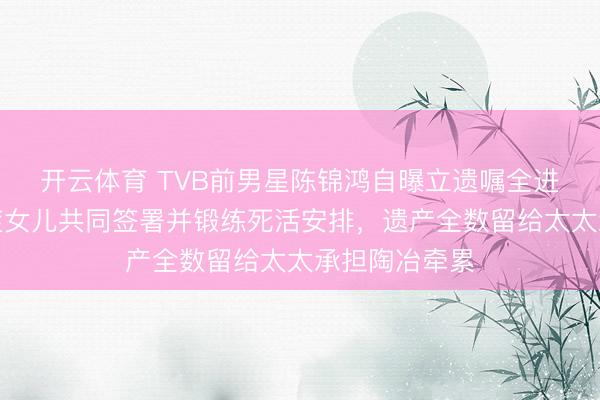 开云体育 TVB前男星陈锦鸿自曝立遗嘱全进程，带自闭症女儿共同签署并锻练死活安排，遗产全数留给太太承担陶冶牵累