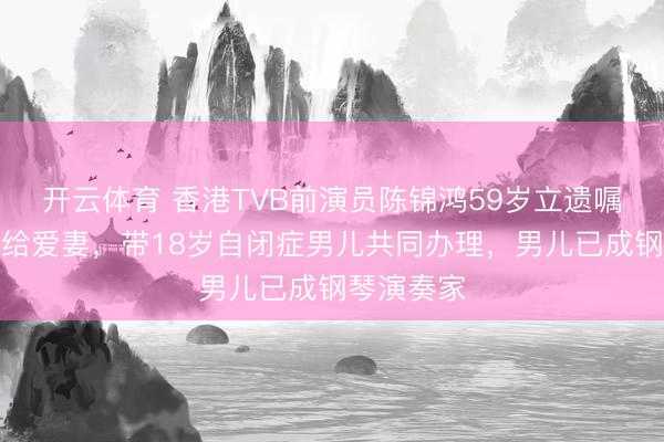 开云体育 香港TVB前演员陈锦鸿59岁立遗嘱将财产全给爱妻,带18岁自闭症男儿共同办理,男儿已成钢琴演奏家