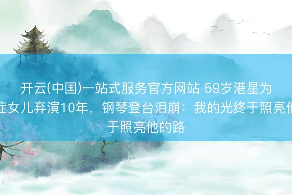 开云(中国)一站式服务官方网站 59岁港星为自闭症女儿弃演10年,钢琴登台泪崩:我的光终于照亮他的路