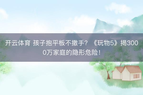开云体育 孩子抱平板不撒手？《玩物5》揭3000万家庭的隐形危险！