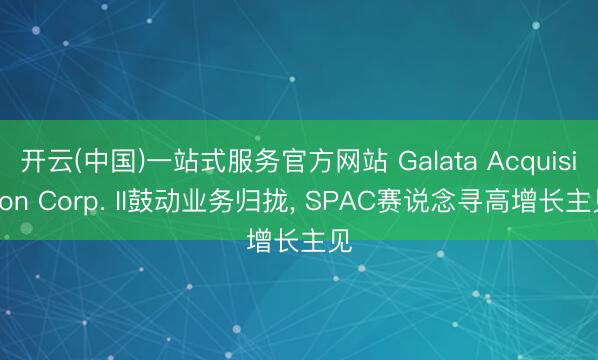 开云(中国)一站式服务官方网站 Galata Acquisition Corp. II鼓动业务归拢， SPAC赛说念寻高增长主见