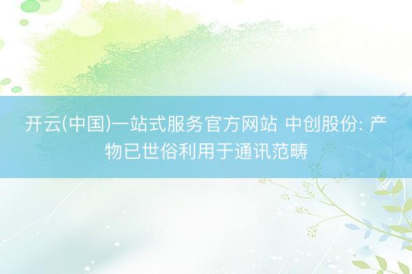 开云(中国)一站式服务官方网站 中创股份: 产物已世俗利用于通讯范畴