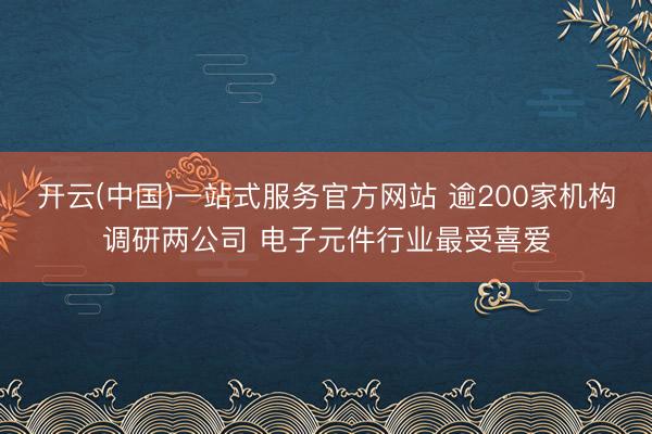 开云(中国)一站式服务官方网站 逾200家机构调研两公司 电子元件行业最受喜爱
