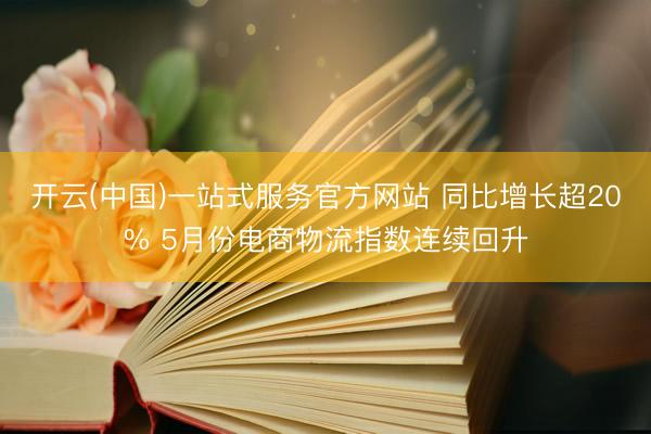 开云(中国)一站式服务官方网站 同比增长超20% 5月份电商物流指数连续回升