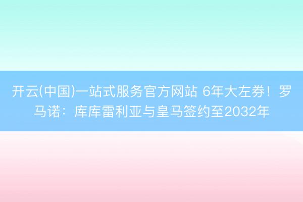 开云(中国)一站式服务官方网站 6年大左券！罗马诺：库库雷利亚与皇马签约至2032年