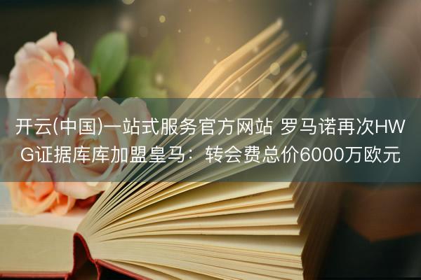 开云(中国)一站式服务官方网站 罗马诺再次HWG证据库库加盟皇马:转会费总价6000万欧元