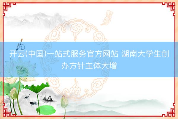 开云(中国)一站式服务官方网站 湖南大学生创办方针主体大增