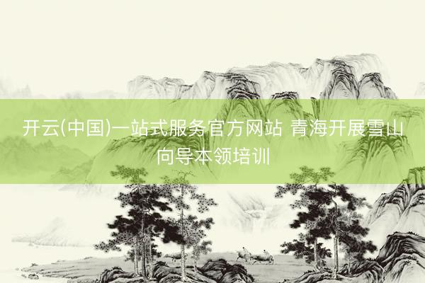 开云(中国)一站式服务官方网站 青海开展雪山向导本领培训