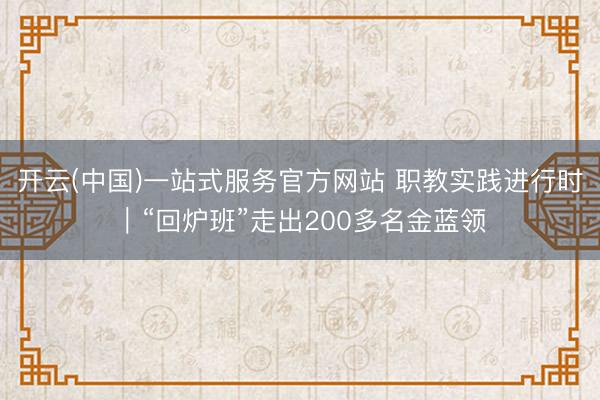 开云(中国)一站式服务官方网站 职教实践进行时|“回炉班”走出200多名金蓝领