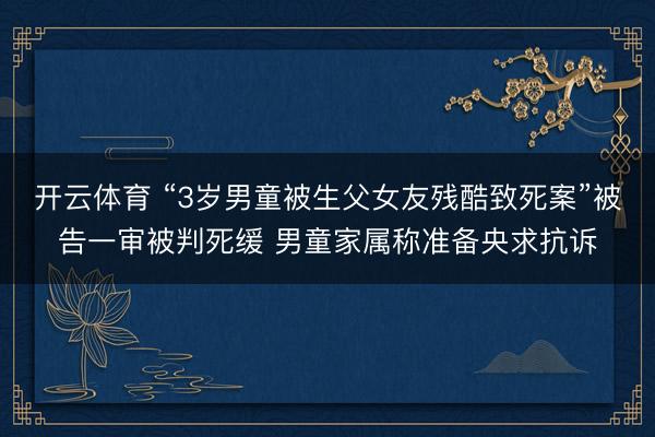 开云体育 “3岁男童被生父女友残酷致死案”被告一审被判死缓 男童家属称准备央求抗诉