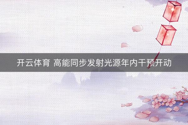 开云体育 高能同步发射光源年内干预开动