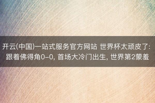 开云(中国)一站式服务官方网站 世界杯太顽皮了: 跟着佛得角0-0， 首场大冷门出生， 世界第2蒙羞
