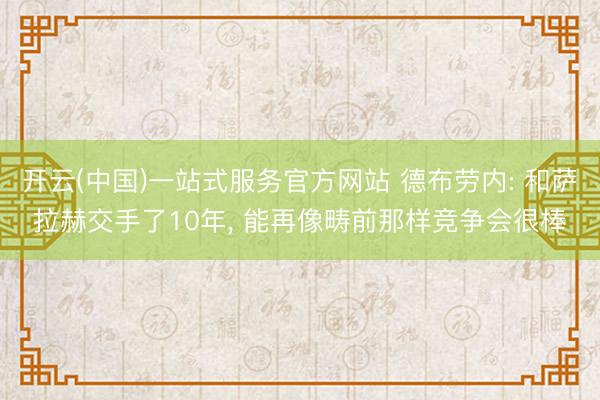 开云(中国)一站式服务官方网站 德布劳内: 和萨拉赫交手了10年, 能再像畴前那样竞争会很棒
