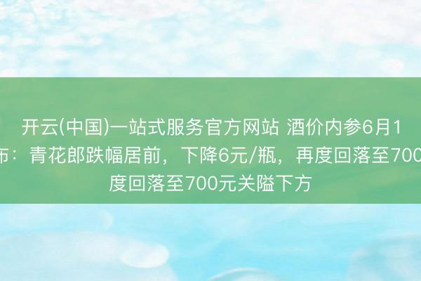 开云(中国)一站式服务官方网站 酒价内参6月16日价钱发布:青花郎跌幅居前,下降6元/瓶,再度回落至700元关隘下方