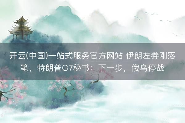 开云(中国)一站式服务官方网站 伊朗左券刚落笔,特朗普G7秘书:下一步,俄乌停战