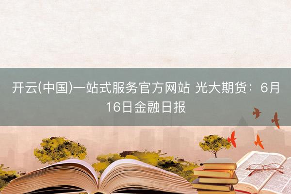 开云(中国)一站式服务官方网站 光大期货：6月16日金融日报