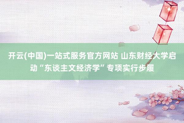 开云(中国)一站式服务官方网站 山东财经大学启动“东谈主文经济学”专项实行步履