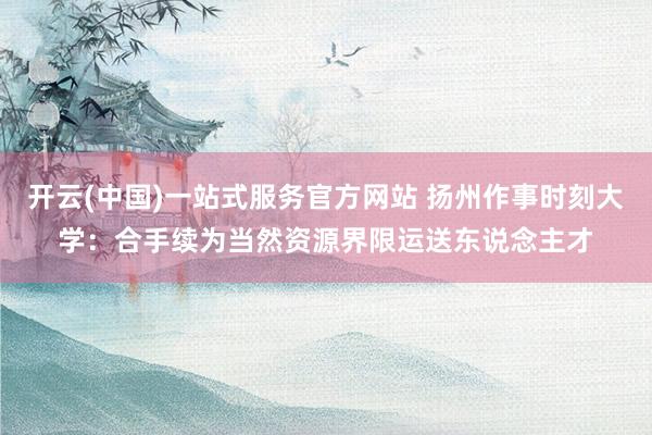 开云(中国)一站式服务官方网站 扬州作事时刻大学：合手续为当然资源界限运送东说念主才