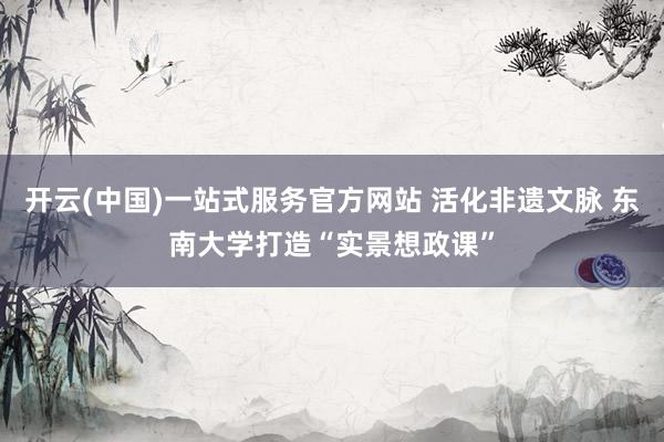 开云(中国)一站式服务官方网站 活化非遗文脉 东南大学打造“实景想政课”