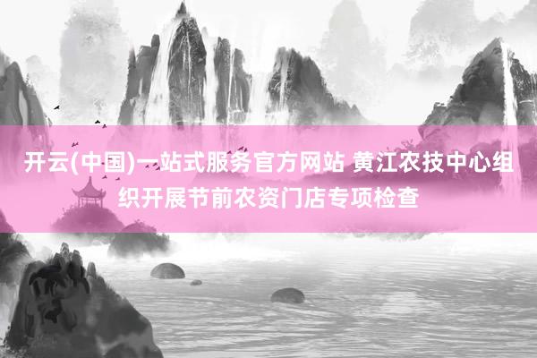 开云(中国)一站式服务官方网站 黄江农技中心组织开展节前农资门店专项检查