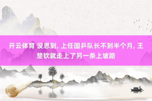 开云体育 没思到， 上任国乒队长不到半个月， 王楚钦就走上了另一条上坡路