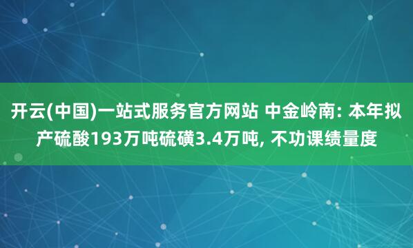 开云(中国)一站式服务官方网站 中金岭南: 本年拟产硫酸193万吨硫磺3.4万吨， 不功课绩量度