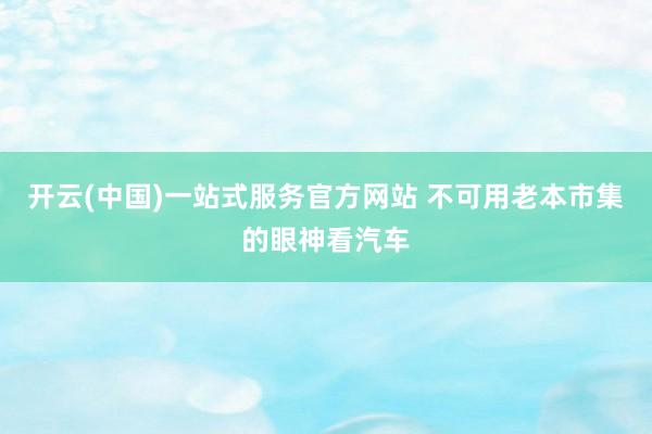 开云(中国)一站式服务官方网站 不可用老本市集的眼神看汽车