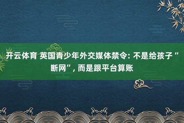 开云体育 英国青少年外交媒体禁令: 不是给孩子“断网”， 而是跟平台算账