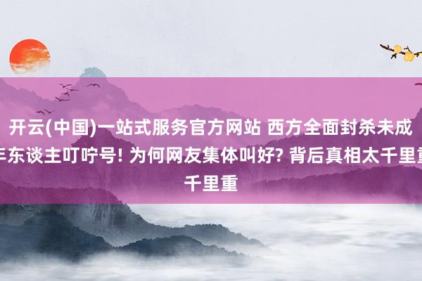 开云(中国)一站式服务官方网站 西方全面封杀未成年东谈主叮咛号! 为何网友集体叫好? 背后真相太千里重