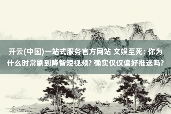 开云(中国)一站式服务官方网站 文娱至死: 你为什么时常刷到降智短视频? 确实仅仅偏好推送吗?