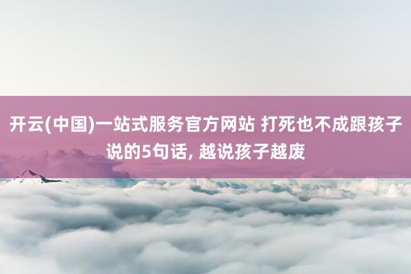 开云(中国)一站式服务官方网站 打死也不成跟孩子说的5句话， 越说孩子越废