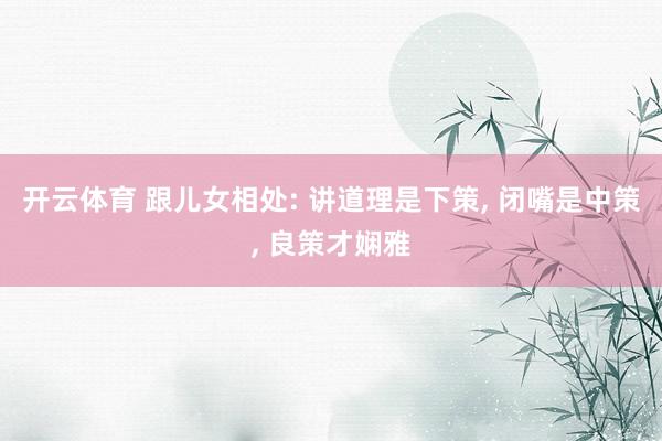 开云体育 跟儿女相处: 讲道理是下策， 闭嘴是中策， 良策才娴雅